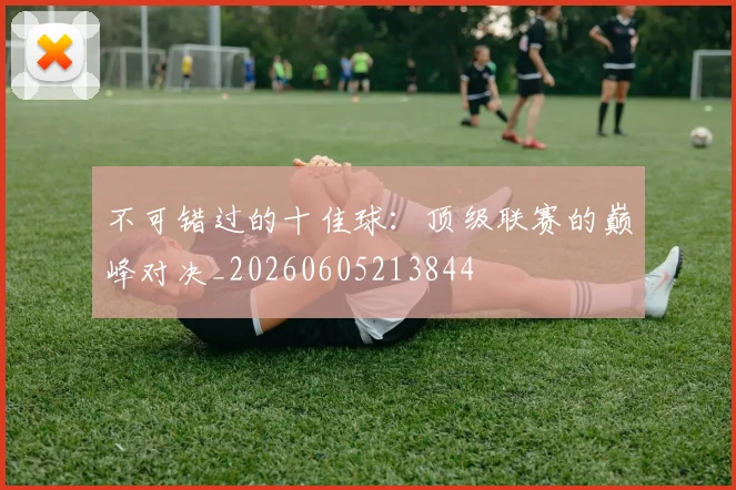 不可错过的十佳球:顶级联赛的巅峰对决_20260605213844