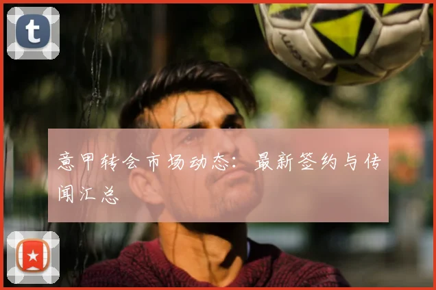 意甲转会市场动态:最新签约与传闻汇总