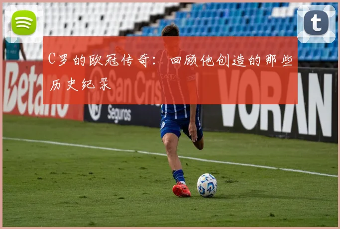C罗的欧冠传奇：回顾他创造的那些历史纪录