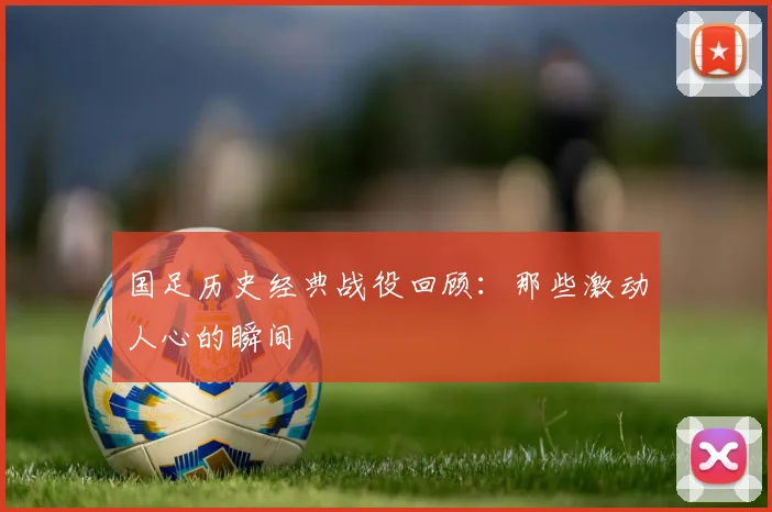 国足历史经典战役回顾:那些激动人心的瞬间