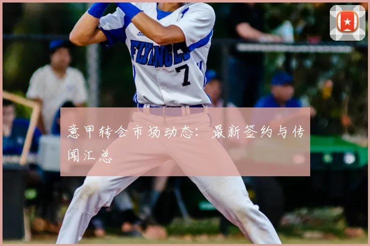 意甲转会市场动态:最新签约与传闻汇总