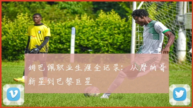 姆巴佩职业生涯全记录：从摩纳哥新星到巴黎巨星