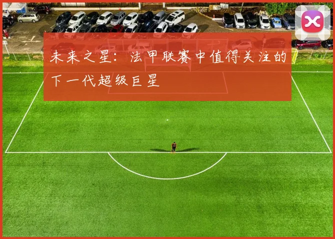 未来之星：法甲联赛中值得关注的下一代超级巨星