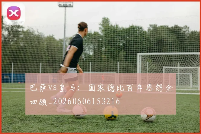 巴萨vs皇马：国家德比百年恩怨全回顾_20260606153216