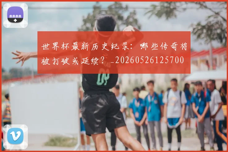 世界杯最新历史纪录:哪些传奇将被打破或延续?_20260526125700