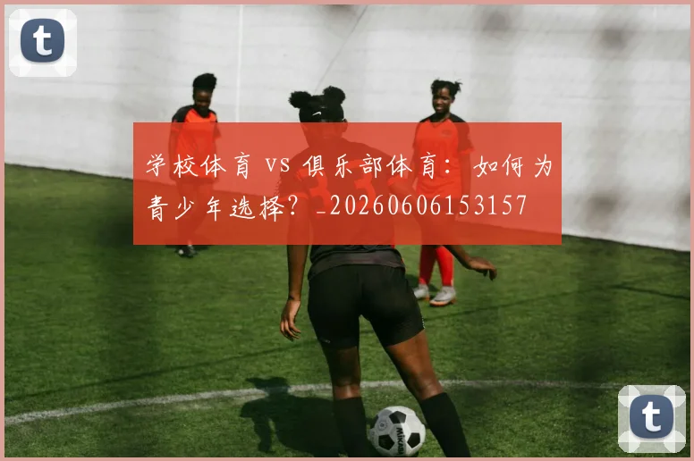 学校体育 vs 俱乐部体育：如何为青少年选择？_20260606153157