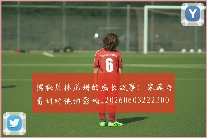 揭秘贝林厄姆的成长故事：家庭与青训对他的影响_20260603222300