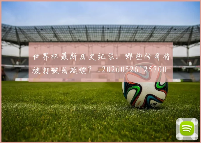 世界杯最新历史纪录：哪些传奇将被打破或延续？_20260526125700