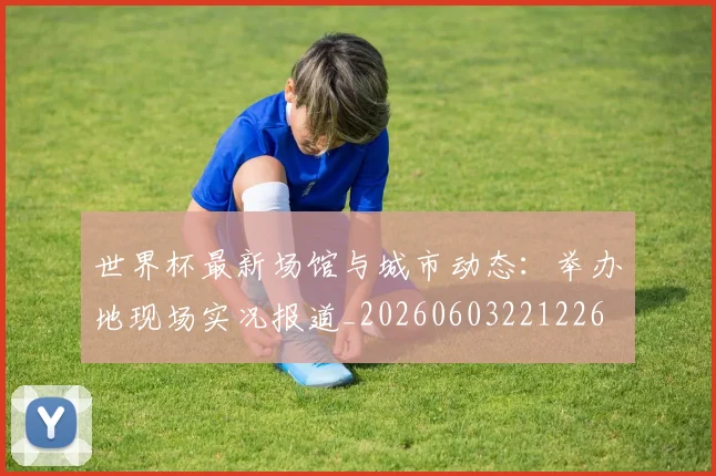世界杯最新场馆与城市动态：举办地现场实况报道_20260603221226