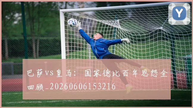 巴萨vs皇马：国家德比百年恩怨全回顾_20260606153216