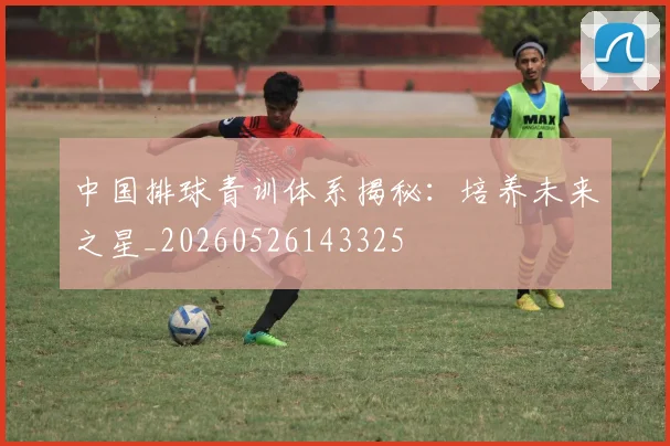 中国排球青训体系揭秘：培养未来之星_20260526143325