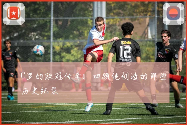 C罗的欧冠传奇：回顾他创造的那些历史纪录