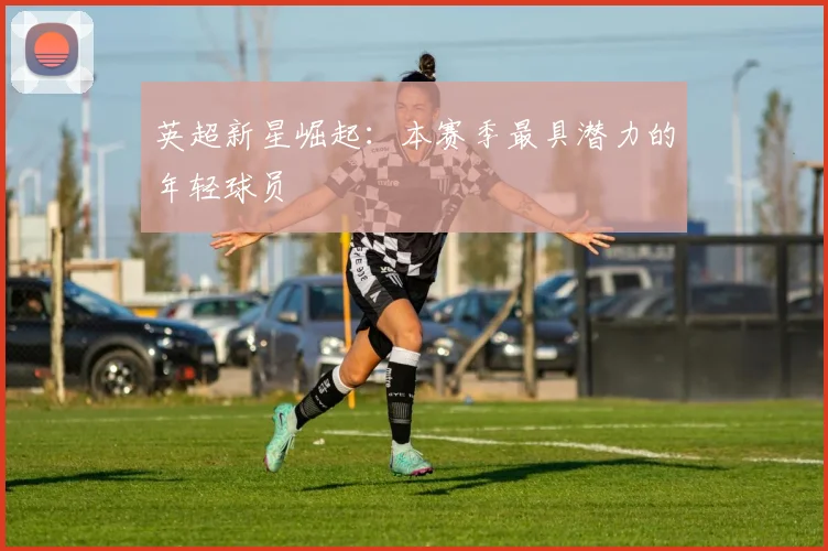 英超新星崛起:本赛季最具潜力的年轻球员